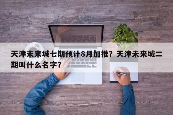 天津未来城七期预计8月加推？天津未来城二期叫什么名字？-第1张图片-乐享生活