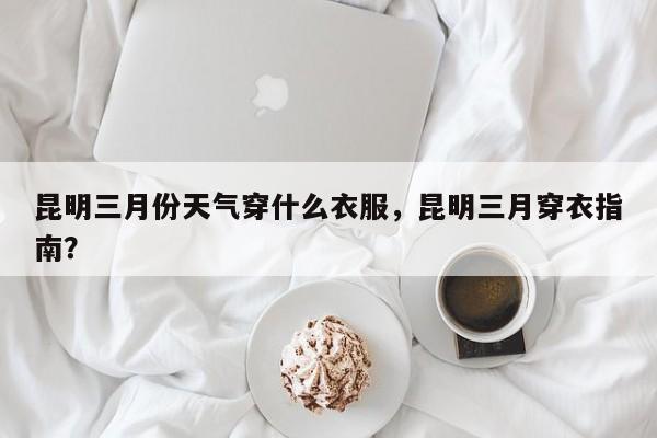 昆明三月份天气穿什么衣服，昆明三月穿衣指南？-第1张图片-乐享生活