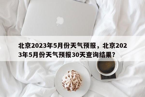 北京2023年5月份天气预报，北京2023年5月份天气预报30天查询结果？-第1张图片-乐享生活