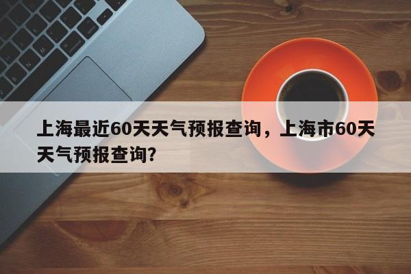 上海最近60天天气预报查询，上海市60天天气预报查询？-第1张图片-乐享生活