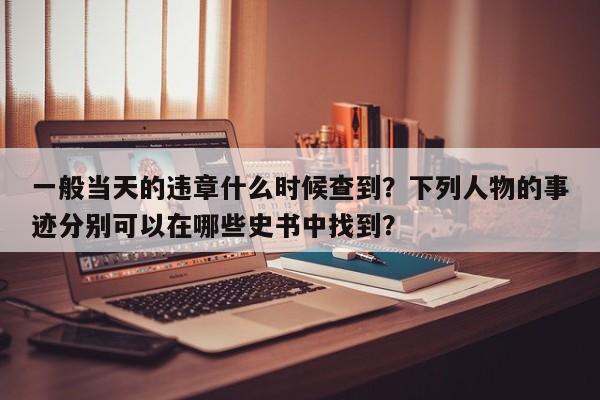 一般当天的违章什么时候查到？下列人物的事迹分别可以在哪些史书中找到？-第1张图片-乐享生活