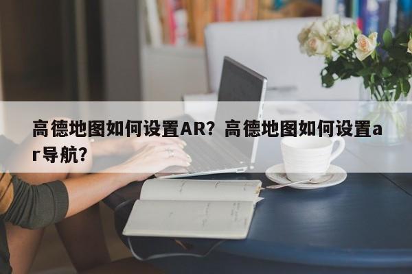 高德地图如何设置AR？高德地图如何设置ar导航？-第1张图片-乐享生活