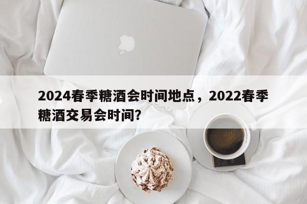 2024春季糖酒会时间地点，2022春季糖酒交易会时间？-第1张图片-乐享生活