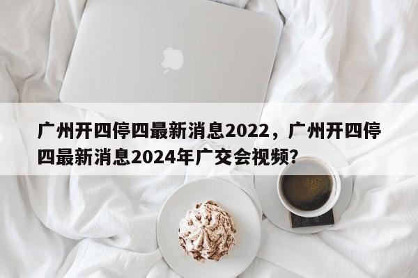 广州开四停四最新消息2022，广州开四停四最新消息2024年广交会视频？-第1张图片-乐享生活