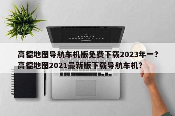 高德地图导航车机版免费下载2023年一？高德地图2021最新版下载导航车机？-第1张图片-乐享生活