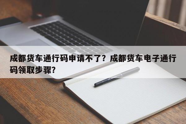 成都货车通行码申请不了？成都货车电子通行码领取步骤？-第1张图片-乐享生活