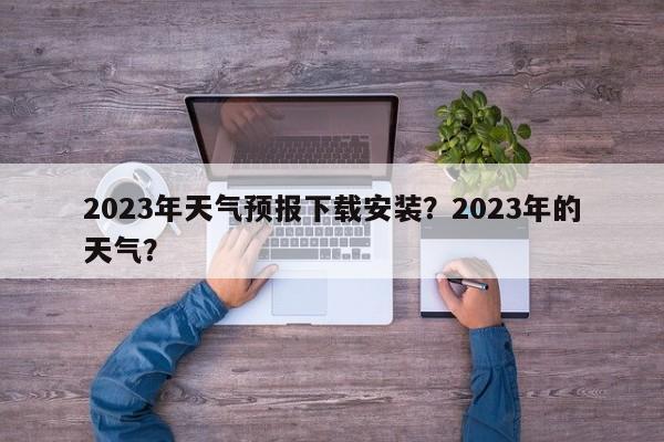 2023年天气预报下载安装？2023年的天气？-第1张图片-乐享生活