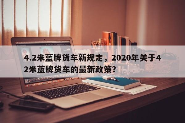 4.2米蓝牌货车新规定，2020年关于42米蓝牌货车的最新政策？-第1张图片-乐享生活