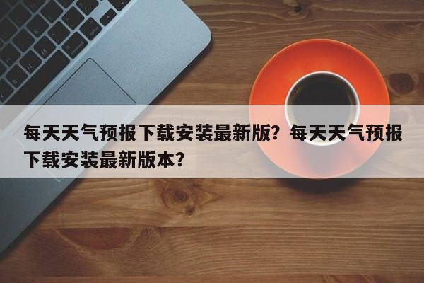 每天天气预报下载安装最新版？每天天气预报下载安装最新版本？-第1张图片-乐享生活