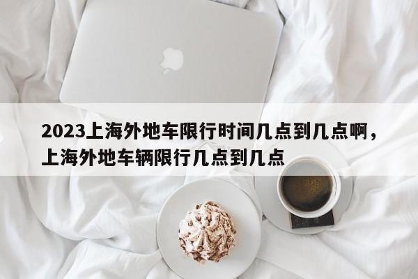 2023上海外地车限行时间几点到几点啊，上海外地车辆限行几点到几点-第1张图片-乐享生活