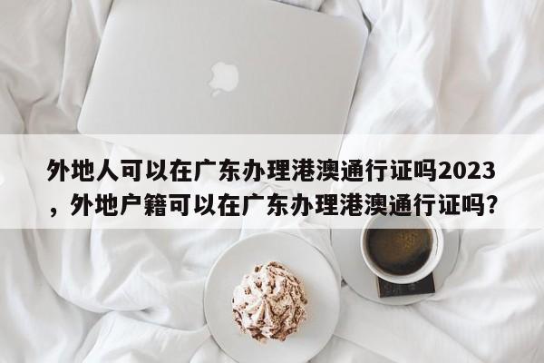 外地人可以在广东办理港澳通行证吗2023，外地户籍可以在广东办理港澳通行证吗？-第1张图片-乐享生活