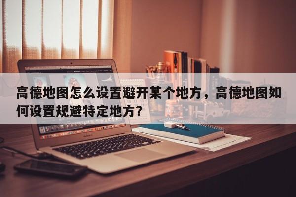 高德地图怎么设置避开某个地方，高德地图如何设置规避特定地方？-第1张图片-乐享生活