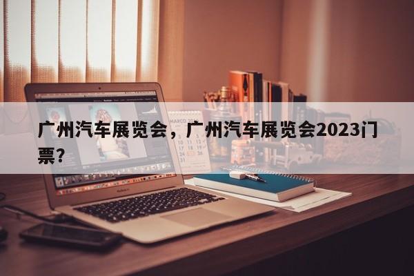 广州汽车展览会，广州汽车展览会2023门票？-第1张图片-乐享生活