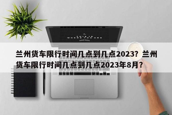 兰州货车限行时间几点到几点2023？兰州货车限行时间几点到几点2023年8月？-第1张图片-乐享生活