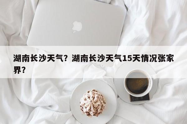 湖南长沙天气？湖南长沙天气15天情况张家界？-第1张图片-乐享生活