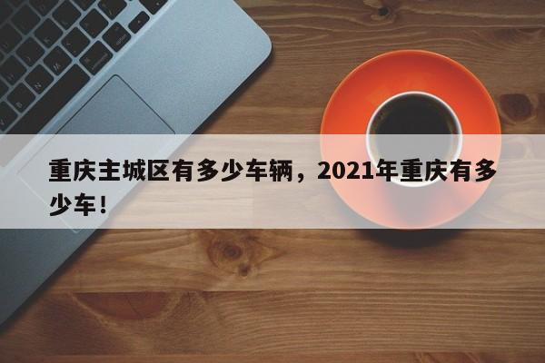 重庆主城区有多少车辆，2021年重庆有多少车！-第1张图片-乐享生活