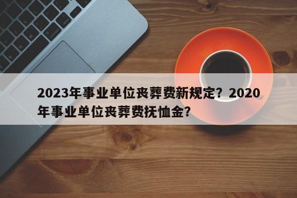 2023年事业单位丧葬费新规定？2020年事业单位丧葬费抚恤金？-第1张图片-乐享生活