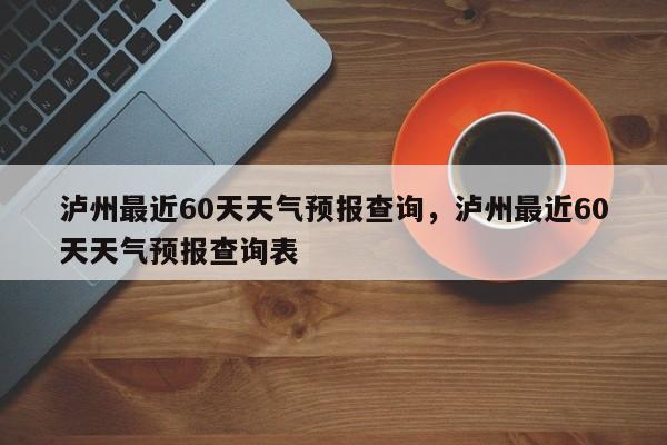 泸州最近60天天气预报查询，泸州最近60天天气预报查询表-第1张图片-乐享生活