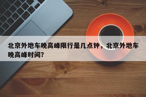 北京外地车晚高峰限行是几点钟，北京外地车晚高峰时间？-第1张图片-乐享生活