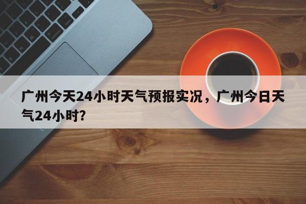 广州今天24小时天气预报实况，广州今日天气24小时？-第1张图片-乐享生活