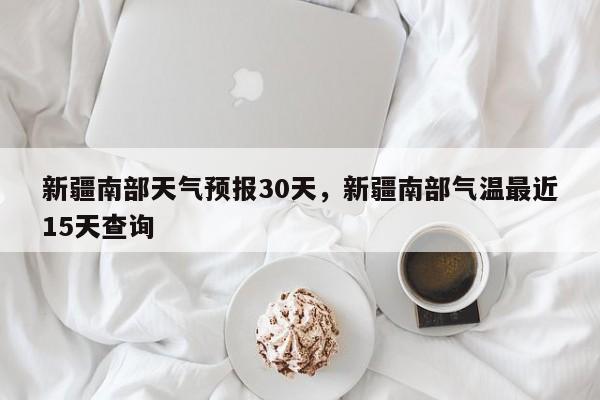 新疆南部天气预报30天，新疆南部气温最近15天查询-第1张图片-乐享生活