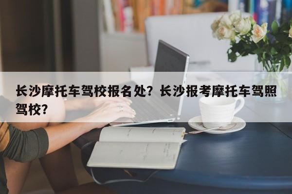 长沙摩托车驾校报名处？长沙报考摩托车驾照驾校？-第1张图片-乐享生活