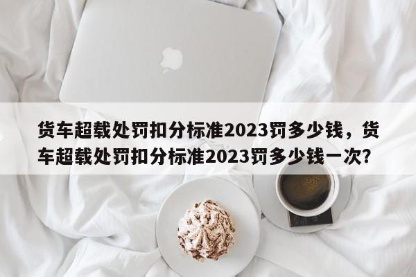 货车超载处罚扣分标准2023罚多少钱，货车超载处罚扣分标准2023罚多少钱一次？-第1张图片-乐享生活