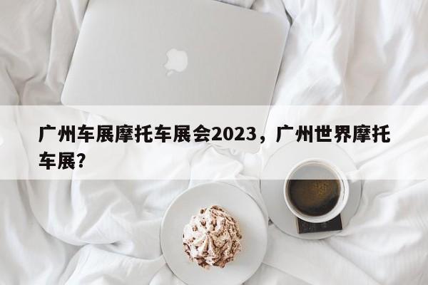 广州车展摩托车展会2023，广州世界摩托车展？-第1张图片-乐享生活