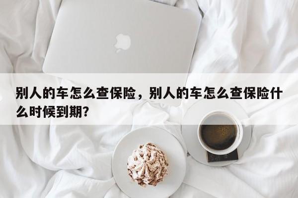 别人的车怎么查保险，别人的车怎么查保险什么时候到期？-第1张图片-乐享生活