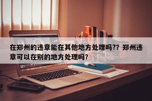 在郑州的违章能在其他地方处理吗?？郑州违章可以在别的地方处理吗？-第1张图片-乐享生活