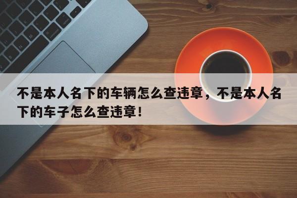 不是本人名下的车辆怎么查违章，不是本人名下的车子怎么查违章！-第1张图片-乐享生活