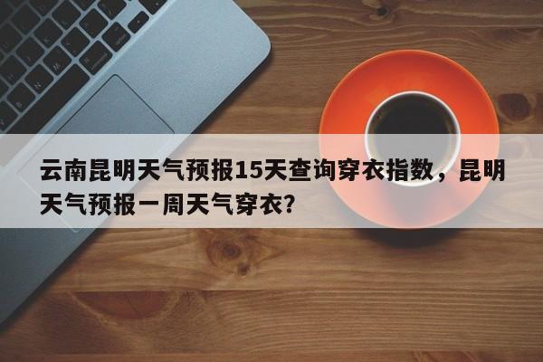 云南昆明天气预报15天查询穿衣指数，昆明天气预报一周天气穿衣？-第1张图片-乐享生活