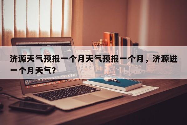 济源天气预报一个月天气预报一个月，济源进一个月天气？-第1张图片-乐享生活