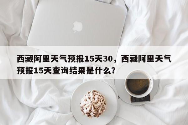 西藏阿里天气预报15天30，西藏阿里天气预报15天查询结果是什么？-第1张图片-乐享生活