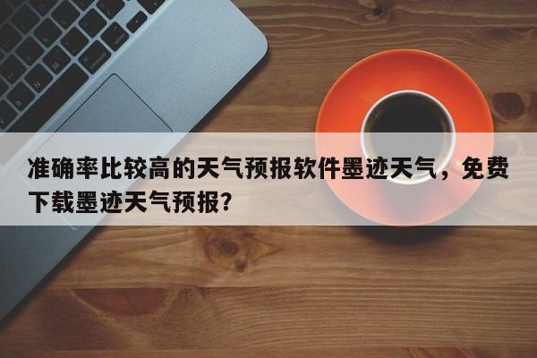 准确率比较高的天气预报软件墨迹天气，免费下载墨迹天气预报？-第1张图片-乐享生活