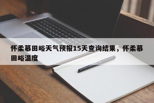 怀柔慕田峪天气预报15天查询结果，怀柔慕田峪温度-第1张图片-乐享生活