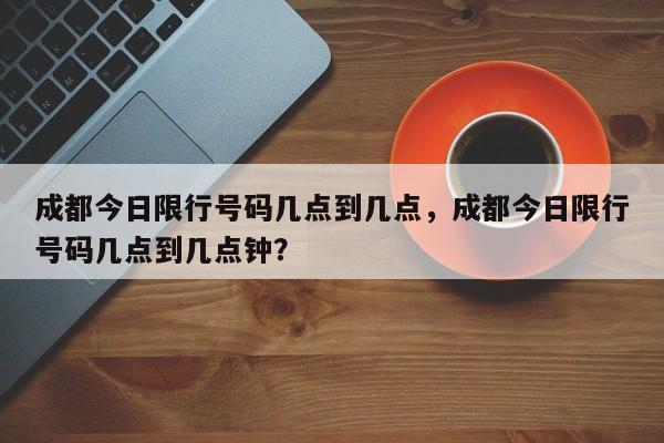 成都今日限行号码几点到几点，成都今日限行号码几点到几点钟？-第1张图片-乐享生活