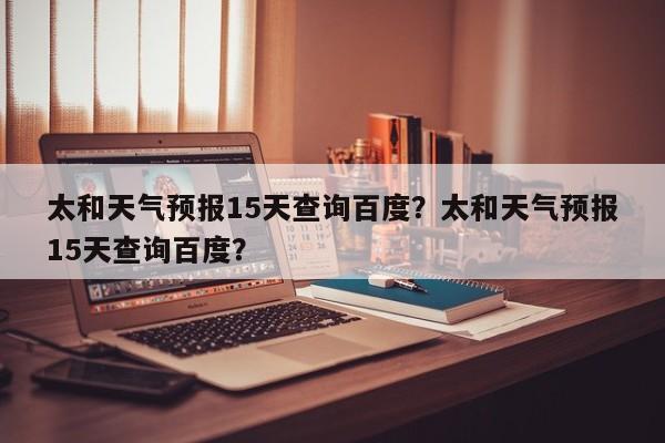 太和天气预报15天查询百度？太和天气预报15天查询百度？-第1张图片-乐享生活