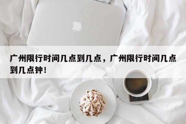 广州限行时间几点到几点，广州限行时间几点到几点钟！-第1张图片-乐享生活