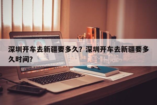 深圳开车去新疆要多久？深圳开车去新疆要多久时间？-第1张图片-乐享生活