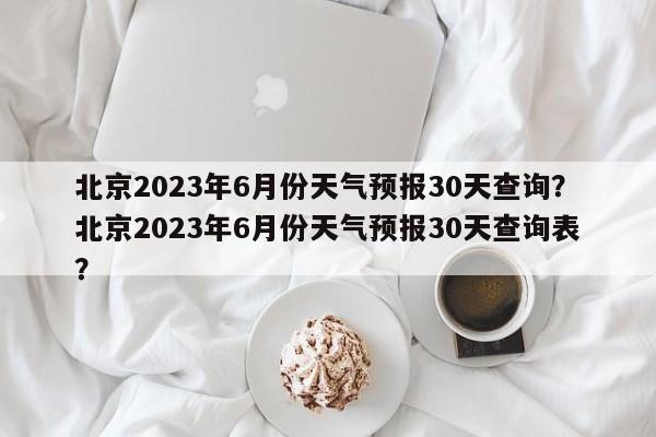 北京2023年6月份天气预报30天查询？北京2023年6月份天气预报30天查询表？-第1张图片-乐享生活