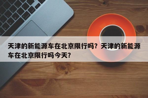 天津的新能源车在北京限行吗？天津的新能源车在北京限行吗今天？-第1张图片-乐享生活