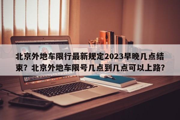 北京外地车限行最新规定2023早晚几点结束？北京外地车限号几点到几点可以上路？-第1张图片-乐享生活