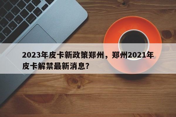 2023年皮卡新政策郑州，郑州2021年皮卡解禁最新消息？-第1张图片-乐享生活