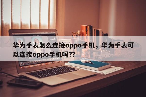 华为手表怎么连接oppo手机，华为手表可以连接oppo手机吗?？-第1张图片-乐享生活