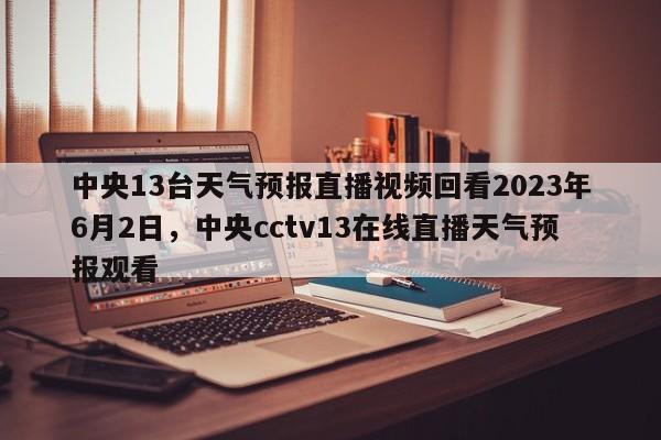 中央13台天气预报直播视频回看2023年6月2日，中央cctv13在线直播天气预报观看-第1张图片-乐享生活