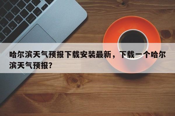 哈尔滨天气预报下载安装最新，下载一个哈尔滨天气预报？-第1张图片-乐享生活