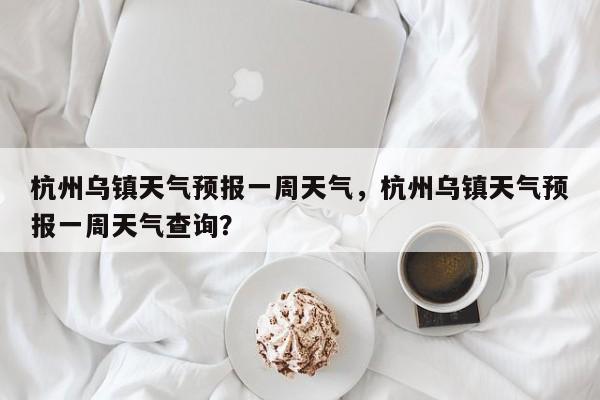 杭州乌镇天气预报一周天气，杭州乌镇天气预报一周天气查询？-第1张图片-乐享生活