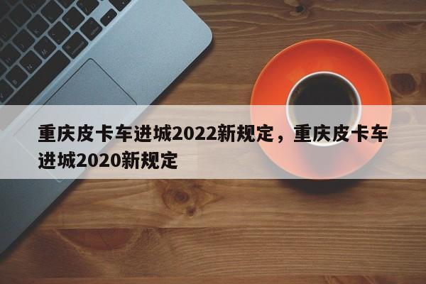 重庆皮卡车进城2022新规定，重庆皮卡车进城2020新规定-第1张图片-乐享生活