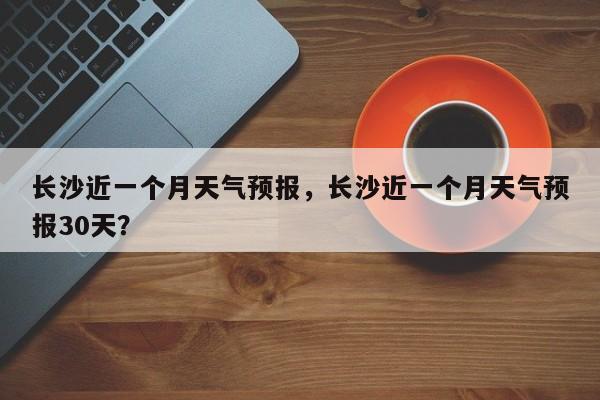 长沙近一个月天气预报，长沙近一个月天气预报30天？-第1张图片-乐享生活